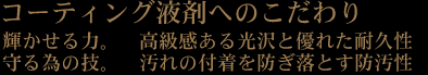 コーティング液剤へのこだわり。輝かせる力。高級感ある光沢と優れた耐久性。守る為の技。汚れの付着を防ぎ落とす防汚性。